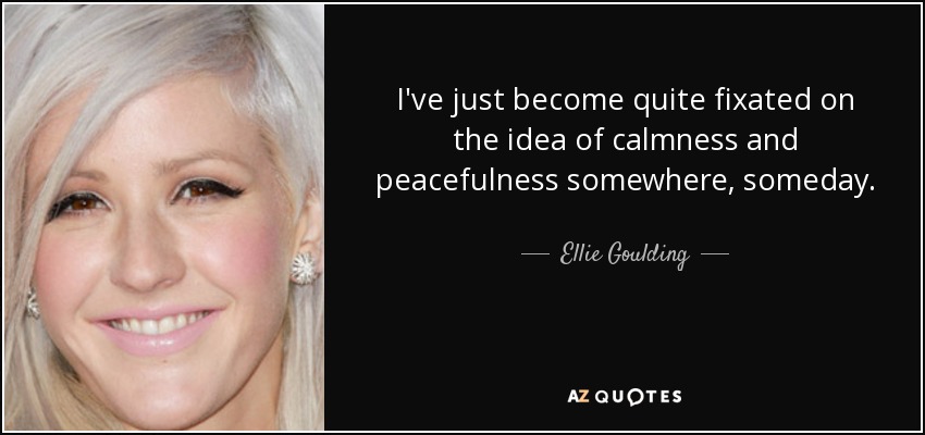 I've just become quite fixated on the idea of calmness and peacefulness somewhere, someday. - Ellie Goulding
