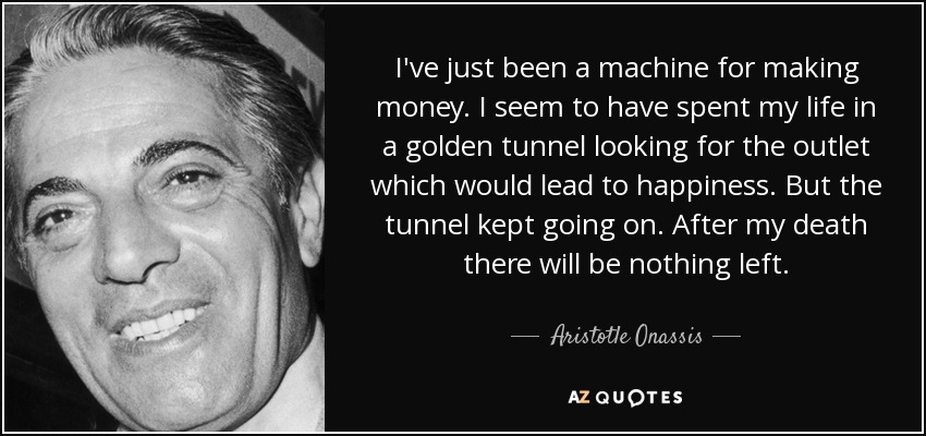 I've just been a machine for making money. I seem to have spent my life in a golden tunnel looking for the outlet which would lead to happiness. But the tunnel kept going on. After my death there will be nothing left. - Aristotle Onassis