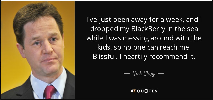I've just been away for a week, and I dropped my BlackBerry in the sea while I was messing around with the kids, so no one can reach me. Blissful. I heartily recommend it. - Nick Clegg