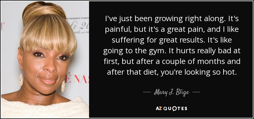 I've just been growing right along. It's painful, but it's a great pain, and I like suffering for great results. It's like going to the gym. It hurts really bad at first, but after a couple of months and after that diet, you're looking so hot. - Mary J. Blige