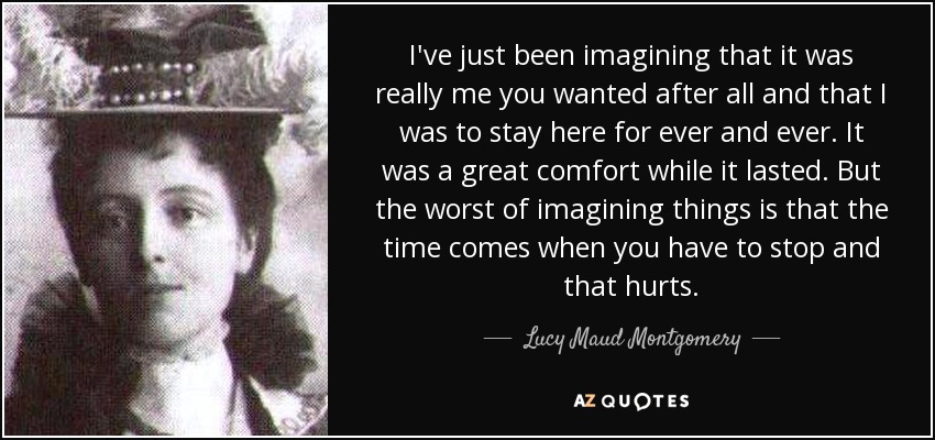 I've just been imagining that it was really me you wanted after all and that I was to stay here for ever and ever. It was a great comfort while it lasted. But the worst of imagining things is that the time comes when you have to stop and that hurts. - Lucy Maud Montgomery