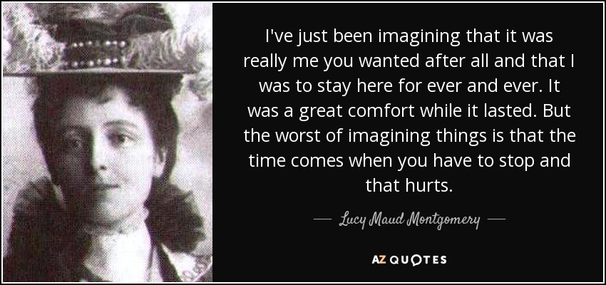I've just been imagining that it was really me you wanted after all and that I was to stay here for ever and ever. It was a great comfort while it lasted. But the worst of imagining things is that the time comes when you have to stop and that hurts. - Lucy Maud Montgomery