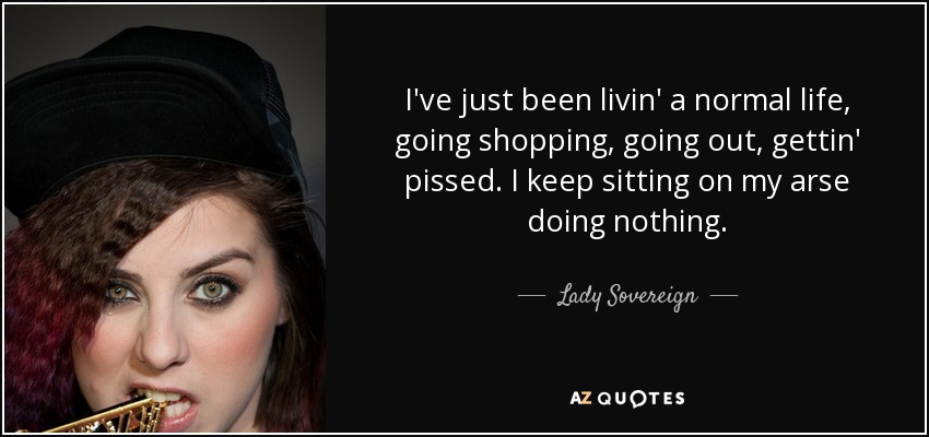 I've just been livin' a normal life, going shopping, going out, gettin' pissed. I keep sitting on my arse doing nothing. - Lady Sovereign
