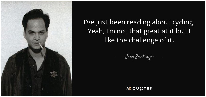 I've just been reading about cycling. Yeah, I'm not that great at it but I like the challenge of it. - Joey Santiago