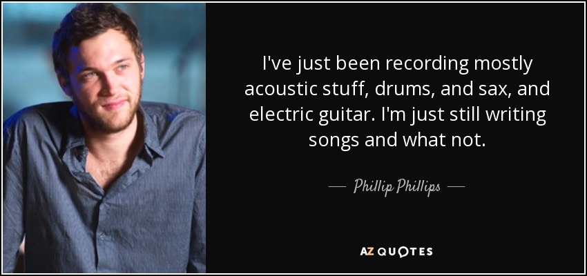 I've just been recording mostly acoustic stuff, drums, and sax, and electric guitar. I'm just still writing songs and what not. - Phillip Phillips