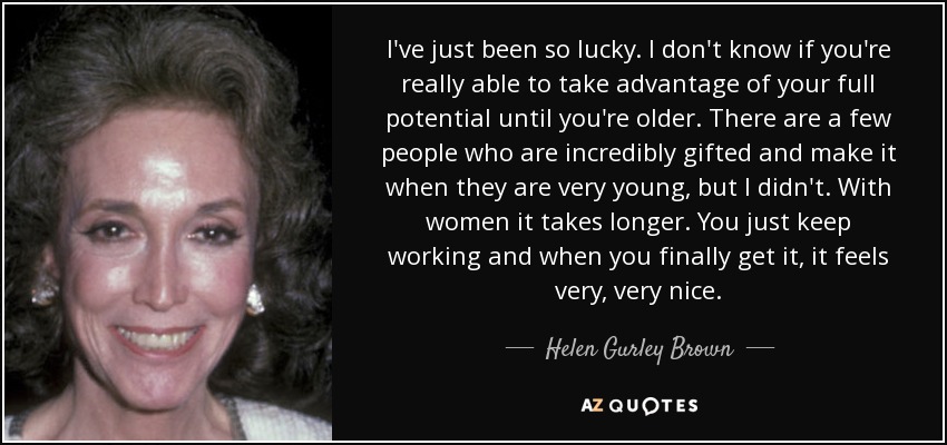 I've just been so lucky. I don't know if you're really able to take advantage of your full potential until you're older. There are a few people who are incredibly gifted and make it when they are very young, but I didn't. With women it takes longer. You just keep working and when you finally get it, it feels very, very nice. - Helen Gurley Brown