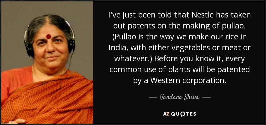 I've just been told that Nestle has taken out patents on the making of pullao. (Pullao is the way we make our rice in India, with either vegetables or meat or whatever.) Before you know it, every common use of plants will be patented by a Western corporation. - Vandana Shiva