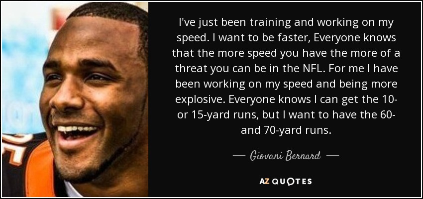 I've just been training and working on my speed. I want to be faster, Everyone knows that the more speed you have the more of a threat you can be in the NFL. For me I have been working on my speed and being more explosive. Everyone knows I can get the 10- or 15-yard runs, but I want to have the 60- and 70-yard runs. - Giovani Bernard