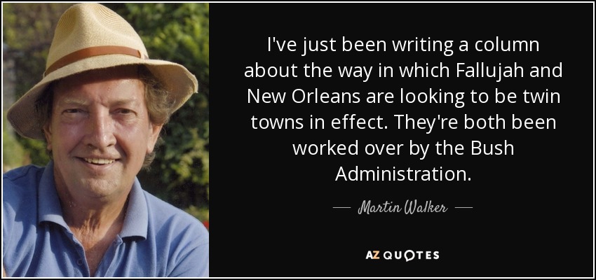 I've just been writing a column about the way in which Fallujah and New Orleans are looking to be twin towns in effect. They're both been worked over by the Bush Administration. - Martin Walker