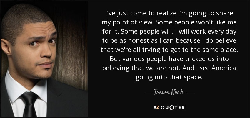 I've just come to realize I'm going to share my point of view. Some people won't like me for it. Some people will. I will work every day to be as honest as I can because I do believe that we're all trying to get to the same place. But various people have tricked us into believing that we are not. And I see America going into that space. - Trevor Noah