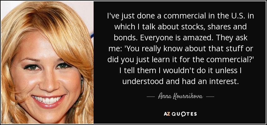 I've just done a commercial in the U.S. in which I talk about stocks, shares and bonds. Everyone is amazed. They ask me: 'You really know about that stuff or did you just learn it for the commercial?' I tell them I wouldn't do it unless I understood and had an interest. - Anna Kournikova