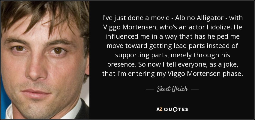 I've just done a movie - Albino Alligator - with Viggo Mortensen, who's an actor I idolize. He influenced me in a way that has helped me move toward getting lead parts instead of supporting parts, merely through his presence. So now I tell everyone, as a joke, that I'm entering my Viggo Mortensen phase. - Skeet Ulrich