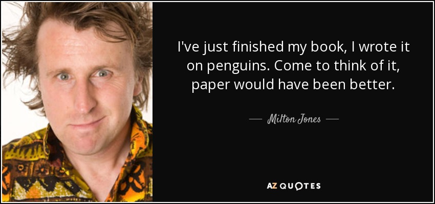 I've just finished my book, I wrote it on penguins. Come to think of it, paper would have been better. - Milton Jones