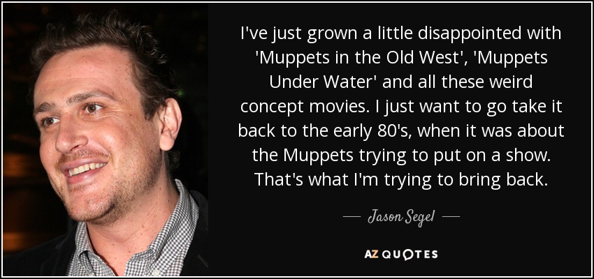 I've just grown a little disappointed with 'Muppets in the Old West', 'Muppets Under Water' and all these weird concept movies. I just want to go take it back to the early 80's, when it was about the Muppets trying to put on a show. That's what I'm trying to bring back. - Jason Segel