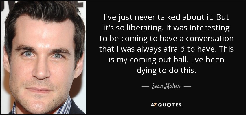I've just never talked about it. But it's so liberating. It was interesting to be coming to have a conversation that I was always afraid to have. This is my coming out ball. I've been dying to do this. - Sean Maher