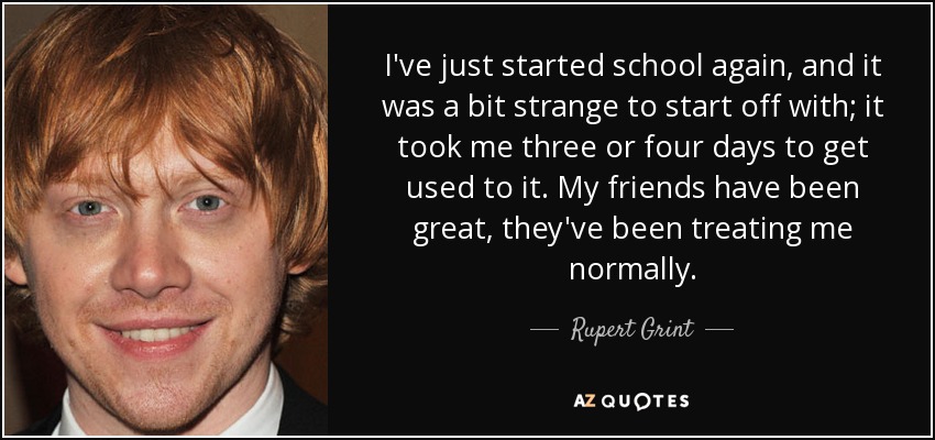 I've just started school again, and it was a bit strange to start off with; it took me three or four days to get used to it. My friends have been great, they've been treating me normally. - Rupert Grint