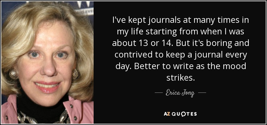 I've kept journals at many times in my life starting from when I was about 13 or 14. But it's boring and contrived to keep a journal every day. Better to write as the mood strikes. - Erica Jong