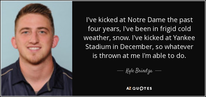 I've kicked at Notre Dame the past four years, I've been in frigid cold weather, snow. I've kicked at Yankee Stadium in December, so whatever is thrown at me I'm able to do. - Kyle Brindza