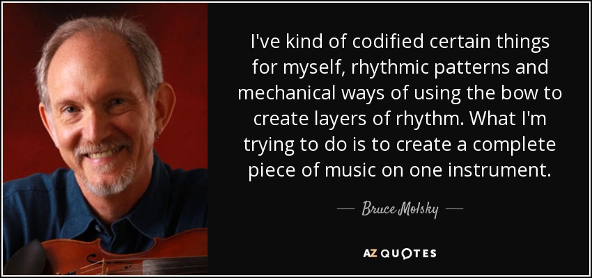 I've kind of codified certain things for myself, rhythmic patterns and mechanical ways of using the bow to create layers of rhythm. What I'm trying to do is to create a complete piece of music on one instrument. - Bruce Molsky