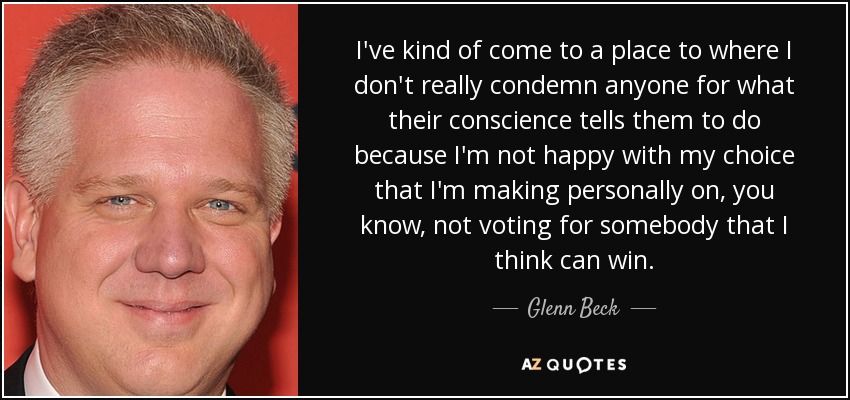 I've kind of come to a place to where I don't really condemn anyone for what their conscience tells them to do because I'm not happy with my choice that I'm making personally on, you know, not voting for somebody that I think can win. - Glenn Beck