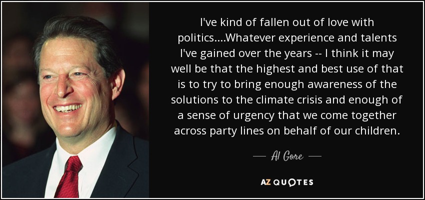 I've kind of fallen out of love with politics. ...Whatever experience and talents I've gained over the years -- I think it may well be that the highest and best use of that is to try to bring enough awareness of the solutions to the climate crisis and enough of a sense of urgency that we come together across party lines on behalf of our children. - Al Gore