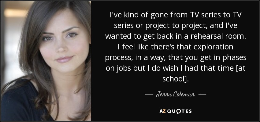 I've kind of gone from TV series to TV series or project to project, and I've wanted to get back in a rehearsal room. I feel like there's that exploration process, in a way, that you get in phases on jobs but I do wish I had that time [at school]. - Jenna Coleman