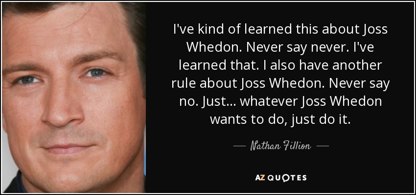 I've kind of learned this about Joss Whedon. Never say never. I've learned that. I also have another rule about Joss Whedon. Never say no. Just... whatever Joss Whedon wants to do, just do it. - Nathan Fillion