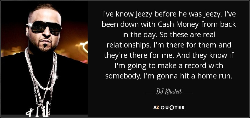 I've know Jeezy before he was Jeezy. I've been down with Cash Money from back in the day. So these are real relationships. I'm there for them and they're there for me. And they know if I'm going to make a record with somebody, I'm gonna hit a home run. - DJ Khaled