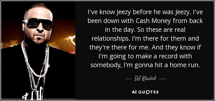 I've know Jeezy before he was Jeezy. I've been down with Cash Money from back in the day. So these are real relationships. I'm there for them and they're there for me. And they know if I'm going to make a record with somebody, I'm gonna hit a home run. - DJ Khaled