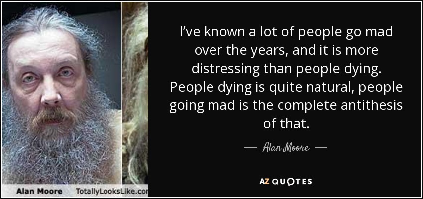 I’ve known a lot of people go mad over the years, and it is more distressing than people dying. People dying is quite natural, people going mad is the complete antithesis of that. - Alan Moore