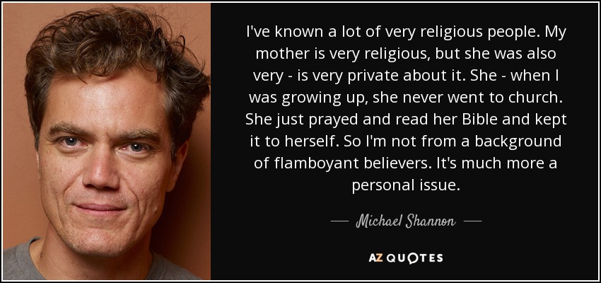 I've known a lot of very religious people. My mother is very religious, but she was also very - is very private about it. She - when I was growing up, she never went to church. She just prayed and read her Bible and kept it to herself. So I'm not from a background of flamboyant believers. It's much more a personal issue. - Michael Shannon