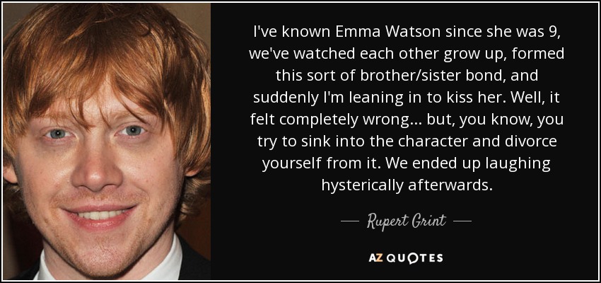 I've known Emma Watson since she was 9, we've watched each other grow up, formed this sort of brother/sister bond, and suddenly I'm leaning in to kiss her. Well, it felt completely wrong... but, you know, you try to sink into the character and divorce yourself from it. We ended up laughing hysterically afterwards. - Rupert Grint