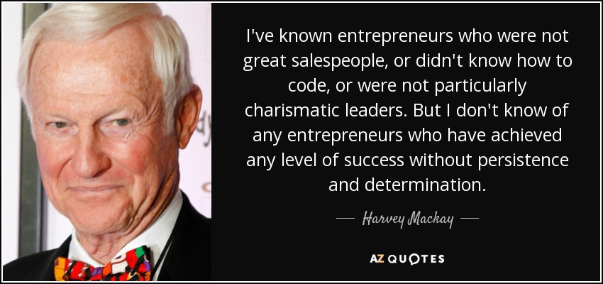 I've known entrepreneurs who were not great salespeople, or didn't know how to code, or were not particularly charismatic leaders. But I don't know of any entrepreneurs who have achieved any level of success without persistence and determination. - Harvey Mackay
