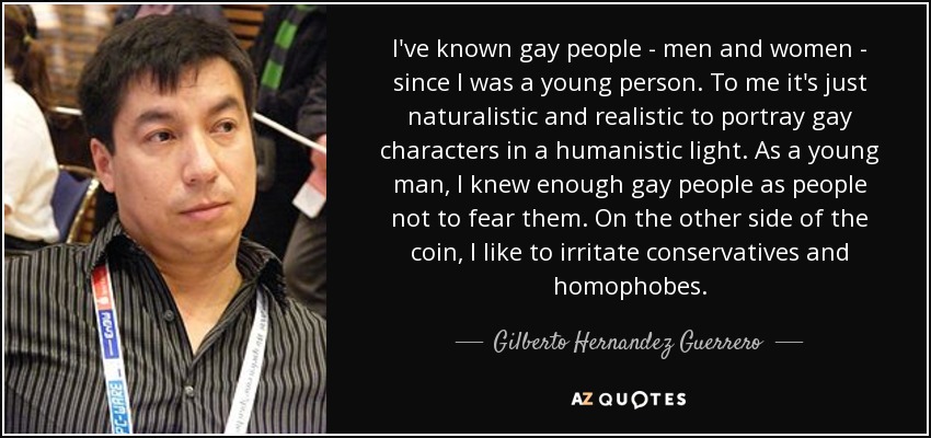 I've known gay people - men and women - since I was a young person. To me it's just naturalistic and realistic to portray gay characters in a humanistic light. As a young man, I knew enough gay people as people not to fear them. On the other side of the coin, I like to irritate conservatives and homophobes. - Gilberto Hernandez Guerrero