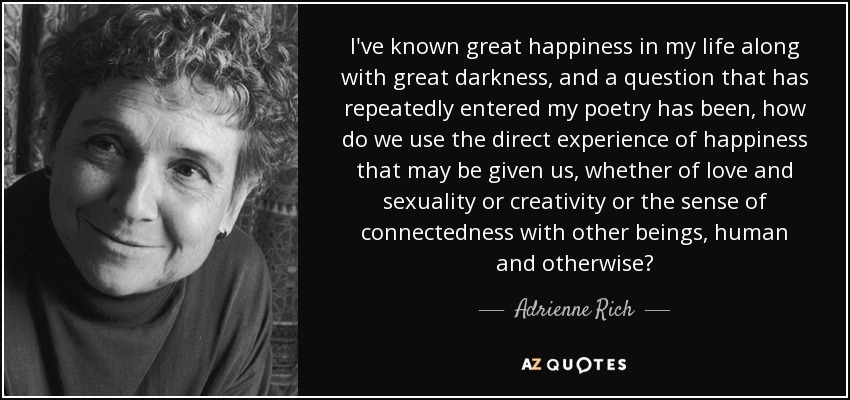 I've known great happiness in my life along with great darkness, and a question that has repeatedly entered my poetry has been, how do we use the direct experience of happiness that may be given us, whether of love and sexuality or creativity or the sense of connectedness with other beings, human and otherwise? - Adrienne Rich