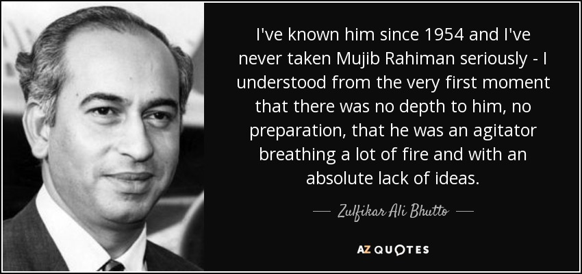 I've known him since 1954 and I've never taken Mujib Rahiman seriously - I understood from the very first moment that there was no depth to him, no preparation, that he was an agitator breathing a lot of fire and with an absolute lack of ideas. - Zulfikar Ali Bhutto