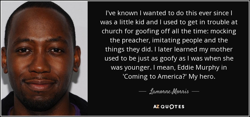 I've known I wanted to do this ever since I was a little kid and I used to get in trouble at church for goofing off all the time: mocking the preacher, imitating people and the things they did. I later learned my mother used to be just as goofy as I was when she was younger. I mean, Eddie Murphy in 'Coming to America?' My hero. - Lamorne Morris