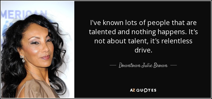 I've known lots of people that are talented and nothing happens. It's not about talent, it's relentless drive. - Downtown Julie Brown