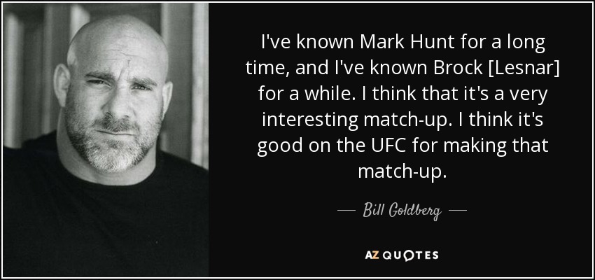 I've known Mark Hunt for a long time, and I've known Brock [Lesnar] for a while. I think that it's a very interesting match-up. I think it's good on the UFC for making that match-up. - Bill Goldberg