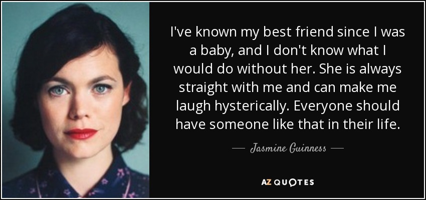 I've known my best friend since I was a baby, and I don't know what I would do without her. She is always straight with me and can make me laugh hysterically. Everyone should have someone like that in their life. - Jasmine Guinness