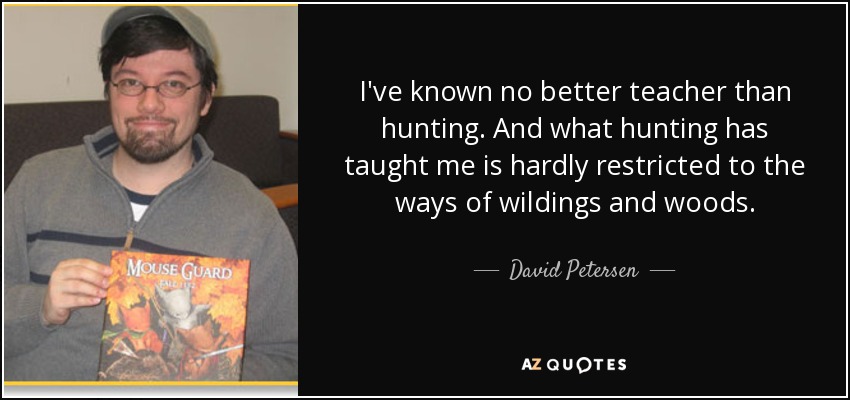I've known no better teacher than hunting. And what hunting has taught me is hardly restricted to the ways of wildings and woods. - David Petersen