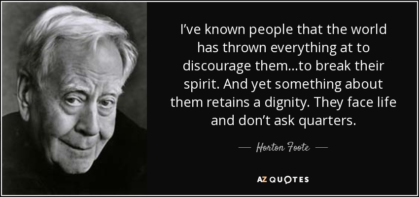 I’ve known people that the world has thrown everything at to discourage them...to break their spirit. And yet something about them retains a dignity. They face life and don’t ask quarters. - Horton Foote