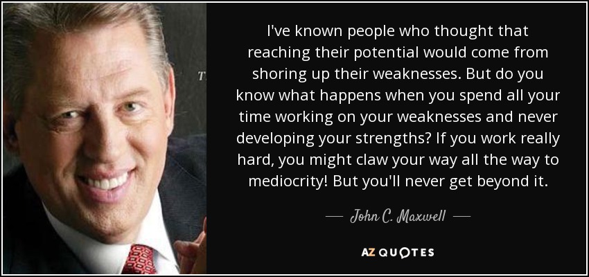 I've known people who thought that reaching their potential would come from shoring up their weaknesses. But do you know what happens when you spend all your time working on your weaknesses and never developing your strengths? If you work really hard, you might claw your way all the way to mediocrity! But you'll never get beyond it. - John C. Maxwell