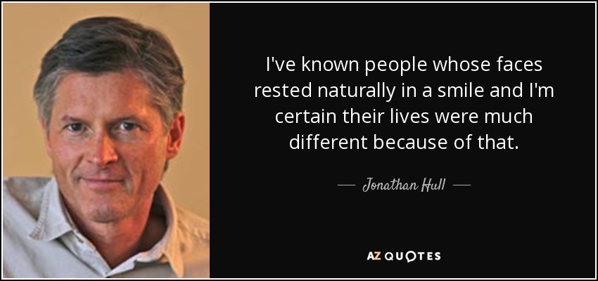 I've known people whose faces rested naturally in a smile and I'm certain their lives were much different because of that. - Jonathan Hull