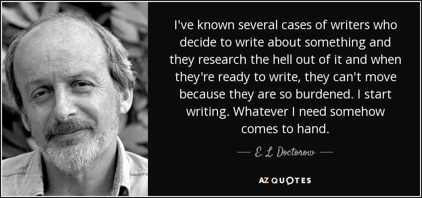 I've known several cases of writers who decide to write about something and they research the hell out of it and when they're ready to write, they can't move because they are so burdened. I start writing. Whatever I need somehow comes to hand. - E. L. Doctorow