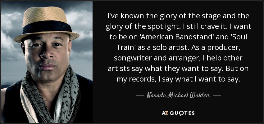 I've known the glory of the stage and the glory of the spotlight. I still crave it. I want to be on 'American Bandstand' and 'Soul Train' as a solo artist. As a producer, songwriter and arranger, I help other artists say what they want to say. But on my records, I say what I want to say. - Narada Michael Walden