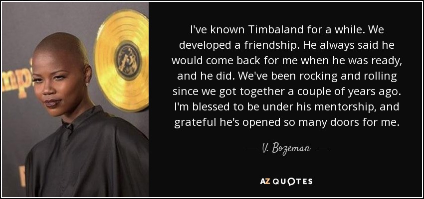 I've known Timbaland for a while. We developed a friendship. He always said he would come back for me when he was ready, and he did. We've been rocking and rolling since we got together a couple of years ago. I'm blessed to be under his mentorship, and grateful he's opened so many doors for me. - V. Bozeman
