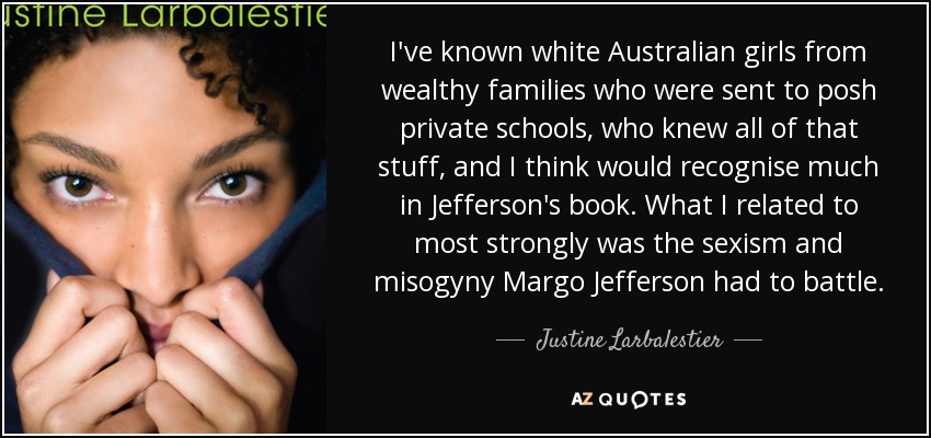 I've known white Australian girls from wealthy families who were sent to posh private schools, who knew all of that stuff, and I think would recognise much in Jefferson's book. What I related to most strongly was the sexism and misogyny Margo Jefferson had to battle. - Justine Larbalestier