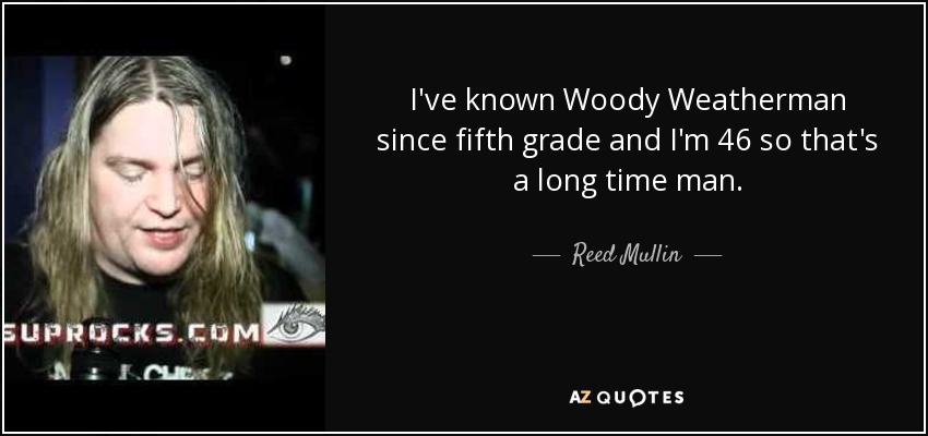 I've known Woody Weatherman since fifth grade and I'm 46 so that's a long time man. - Reed Mullin