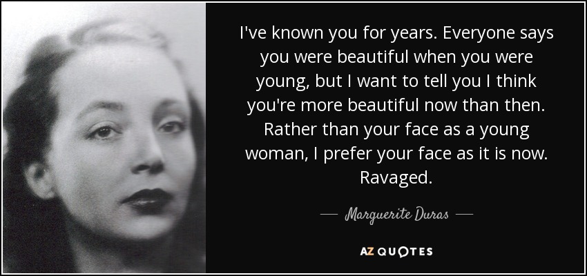I've known you for years. Everyone says you were beautiful when you were young, but I want to tell you I think you're more beautiful now than then. Rather than your face as a young woman, I prefer your face as it is now. Ravaged. - Marguerite Duras